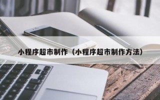 娄底小程序超市制作（小程序超市制作方法）